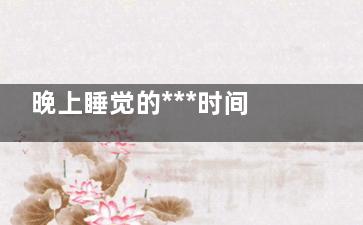 晚上睡觉的***时间 晚上什么时间睡***健康(晚上睡觉的***湿度)